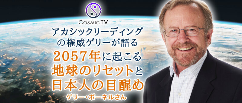 Cosmic TV アカシックリーディングの権威ゲリー・ボーネルが語る「2057年に起こる地球のリセットと日本人の目醒め」